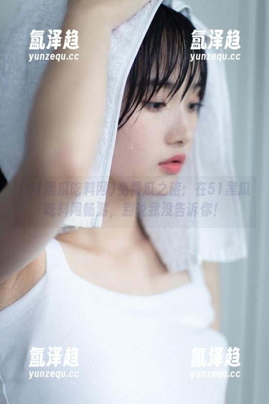 51黑瓜吃料网 免费瓜之旅:在51黑瓜吃料网畅游,别说我没告诉你!