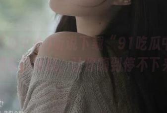 听说下载“91吃瓜中心”，超多隐秘瓜，让你嗨到停不下来！