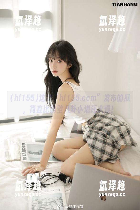 这次“hl155.ccm”发布的瓜，简直比隔壁八卦小道还火爆！
