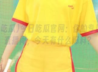 今日吃瓜官网：你的专属大瓜直播间，今天有什么爆料？