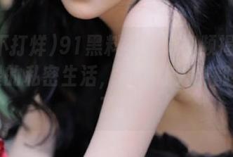 91黑料不打烊视频揭秘：那位明星的私密生活，真是让人茶都不想喝了！