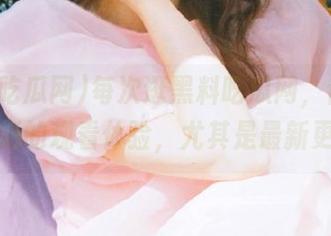 每次逛黑料吃瓜网，都是一次全新的观看体验，尤其是最新更新！